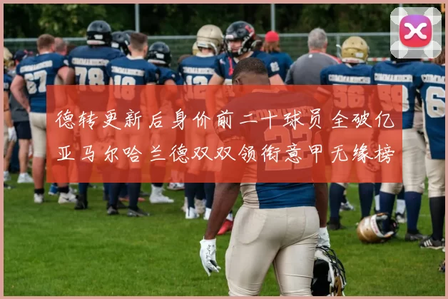 德转更新后身价前二十球员全破亿亚马尔哈兰德双双领衔意甲无缘榜单