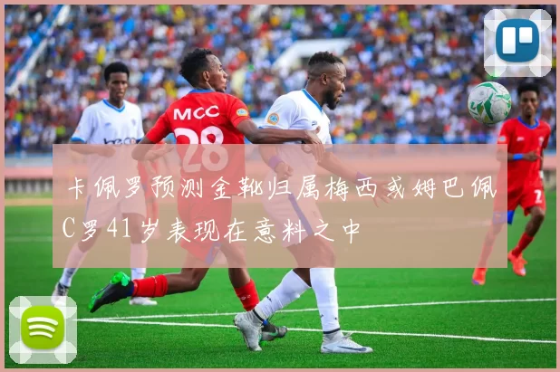 卡佩罗预测金靴归属梅西或姆巴佩C罗41岁表现在意料之中