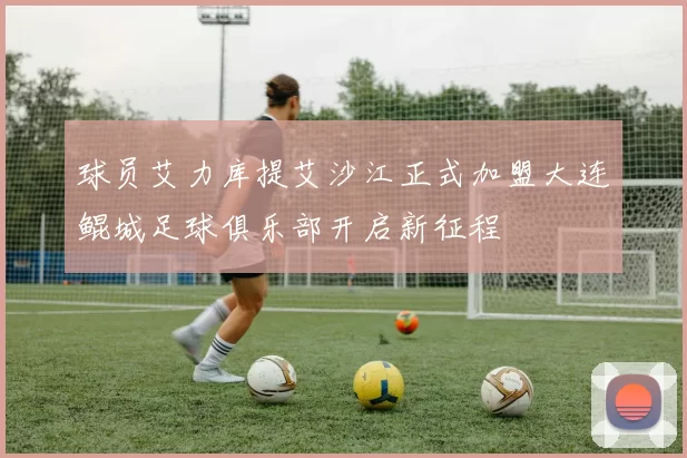 球员艾力库提艾沙江正式加盟大连鲲城足球俱乐部开启新征程