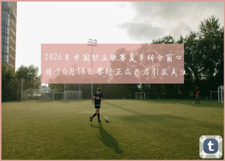 2026年中国职业联赛夏季转会窗口将于6月18日零时正式开启引发关注