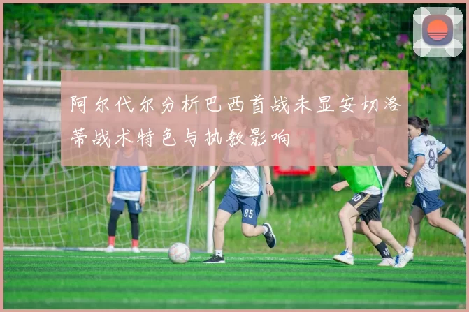 阿尔代尔分析巴西首战未显安切洛蒂战术特色与执教影响