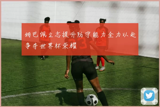 姆巴佩立志提升防守能力全力以赴争夺世界杯荣耀